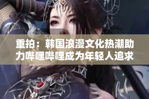 重拍：韩国浪漫文化热潮助力哔哩哔哩成为年轻人追求爱情的新热点