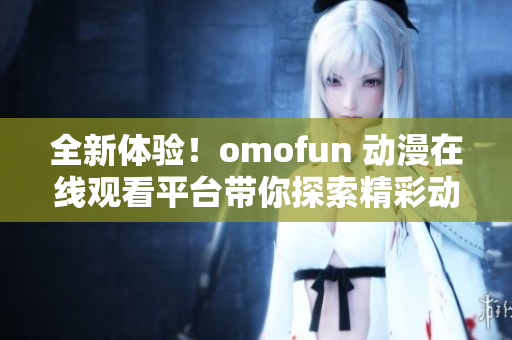 全新体验！omofun 动漫在线观看平台带你探索精彩动漫世界