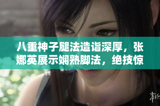 八重神子腿法造诣深厚，张娜英展示娴熟脚法，绝技惊艳全场