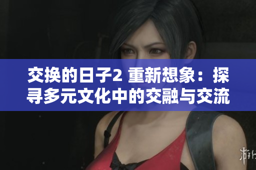 交换的日子2 重新想象：探寻多元文化中的交融与交流 - 一篇反思性文章
