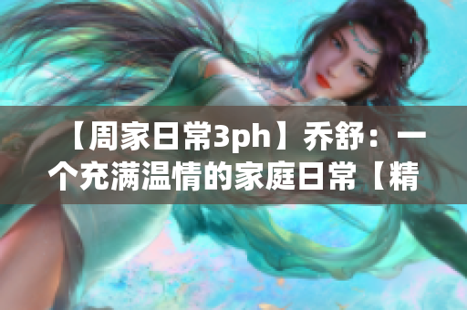 【周家日常3ph】乔舒：一个充满温情的家庭日常【精心打造，暖心温馨】