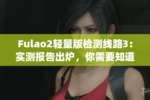 Fulao2轻量版检测线路3：实测报告出炉，你需要知道的一切(1)