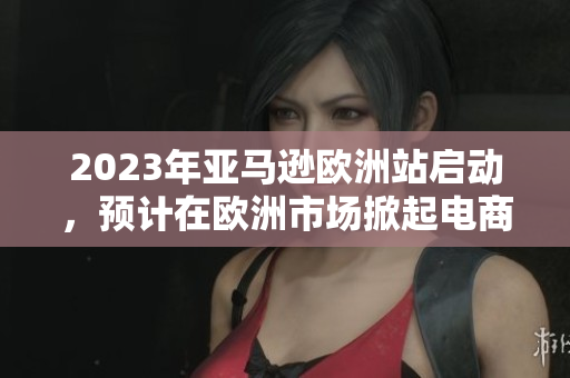 2023年亚马逊欧洲站启动，预计在欧洲市场掀起电商热潮！