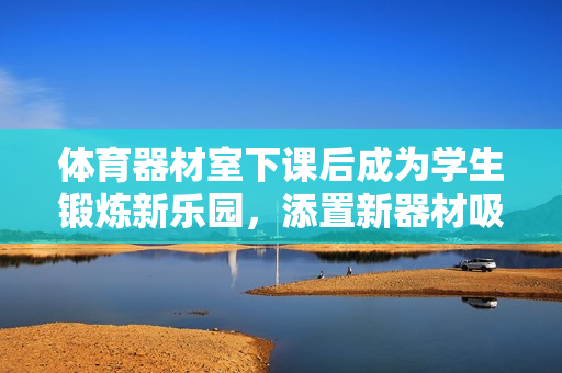体育器材室下课后成为学生锻炼新乐园，添置新器材吸引更多参与