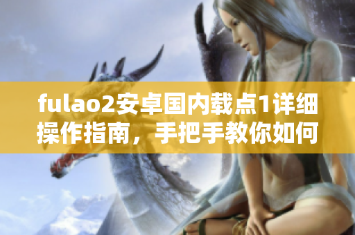 fulao2安卓国内载点1详细操作指南，手把手教你如何使用
