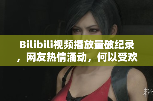 Bilibili视频播放量破纪录，网友热情涌动，何以受欢迎？