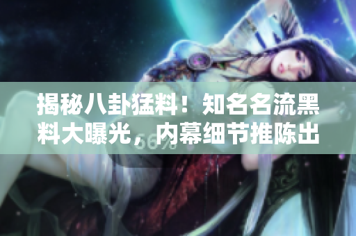 揭秘八卦猛料！知名名流黑料大曝光，内幕细节推陈出新！
