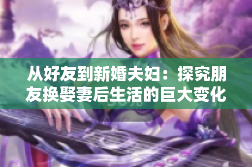 从好友到新婚夫妇：探究朋友换娶妻后生活的巨大变化