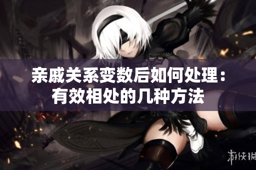 亲戚关系变数后如何处理：有效相处的几种方法