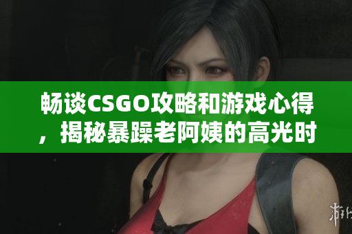 畅谈CSGO攻略和游戏心得，揭秘暴躁老阿姨的高光时刻