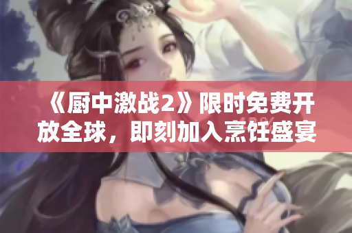 《厨中激战2》限时免费开放全球，即刻加入烹饪盛宴！