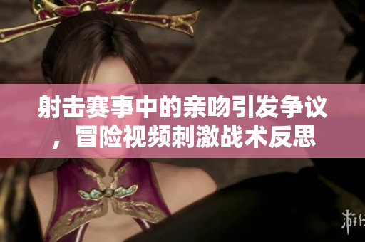 射击赛事中的亲吻引发争议，冒险视频刺激战术反思