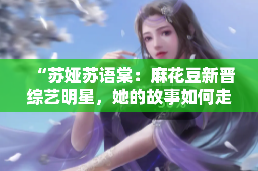 “苏娅苏语棠：麻花豆新晋综艺明星，她的故事如何走红？”