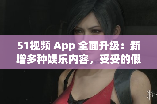 51视频 App 全面升级：新增多种娱乐内容，妥妥的假期必备利器