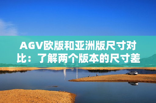 AGV欧版和亚洲版尺寸对比：了解两个版本的尺寸差异