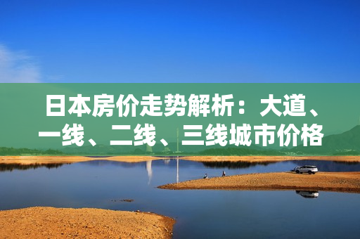 日本房价走势解析：大道、一线、二线、三线城市价格对比
