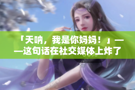 「天呐，我是你妈妈！」——这句话在社交媒体上炸了！