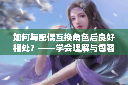如何与配偶互换角色后良好相处？——学会理解与包容