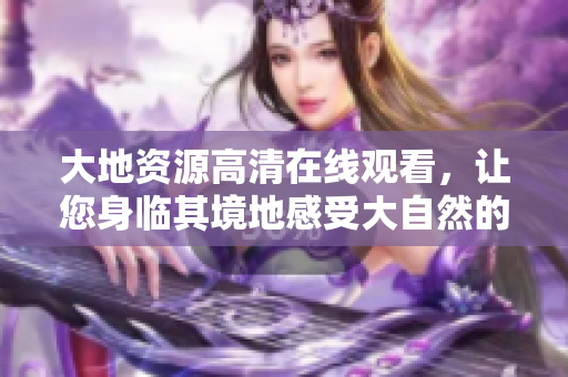 大地资源高清在线观看，让您身临其境地感受大自然的壮美景观