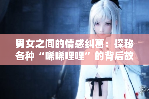 男女之间的情感纠葛：探秘各种“唏唏哩哩”的背后故事