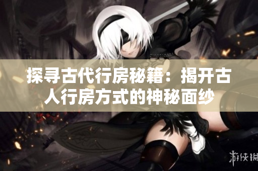 探寻古代行房秘籍：揭开古人行房方式的神秘面纱