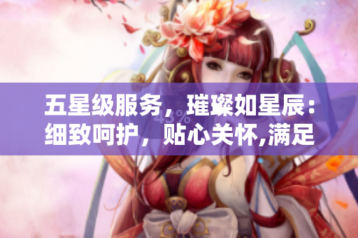 五星级服务，璀璨如星辰：细致呵护，贴心关怀,满足您每一个需求