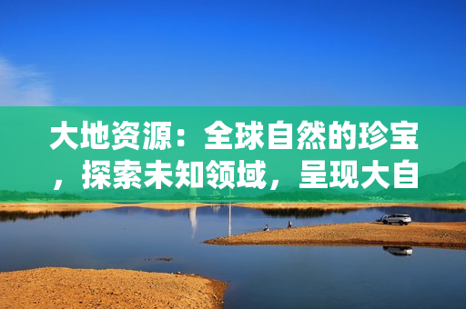 大地资源：全球自然的珍宝，探索未知领域，呈现大自然的鬼斧神工——中文在线观看官网