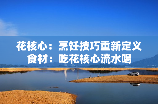 花核心：烹饪技巧重新定义食材：吃花核心流水喝