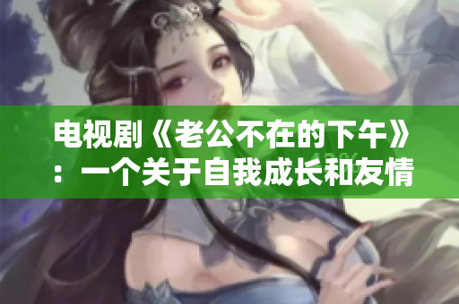 电视剧《老公不在的下午》：一个关于自我成长和友情的美好故事