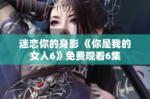 迷恋你的身影 《你是我的女人6》免费观看6集