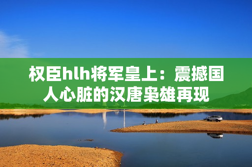 权臣hlh将军皇上：震撼国人心脏的汉唐枭雄再现