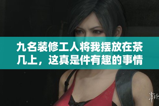 九名装修工人将我摆放在茶几上，这真是件有趣的事情!