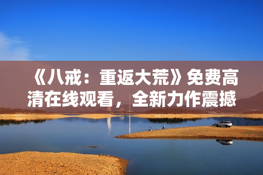 《八戒：重返大荒》免费高清在线观看，全新力作震撼来袭