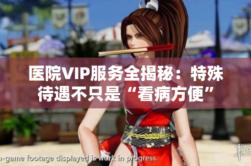 医院VIP服务全揭秘：特殊待遇不只是“看病方便”