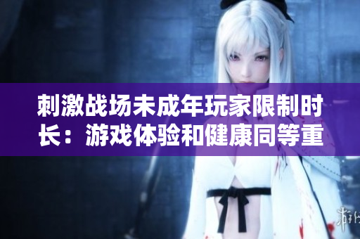 刺激战场未成年玩家限制时长：游戏体验和健康同等重要！
