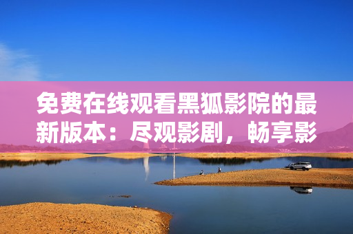 免费在线观看黑狐影院的最新版本：尽观影剧，畅享影院大片