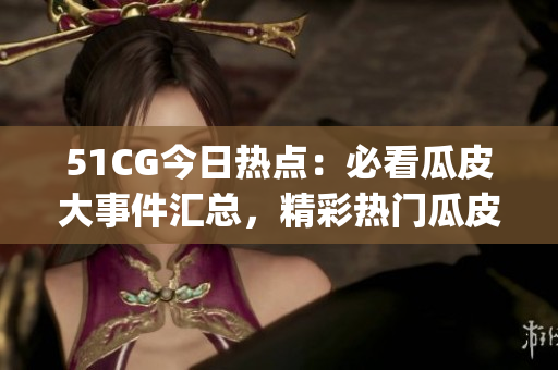 51CG今日热点：必看瓜皮大事件汇总，精彩热门瓜皮资讯分享(1)