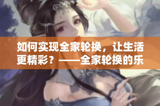 如何实现全家轮换，让生活更精彩？——全家轮换的乐趣和实现方法