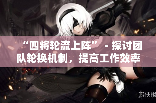 “四将轮流上阵” - 探讨团队轮换机制，提高工作效率与团队凝聚力