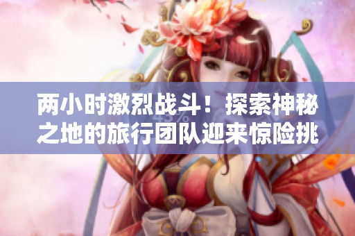 两小时激烈战斗！探索神秘之地的旅行团队迎来惊险挑战