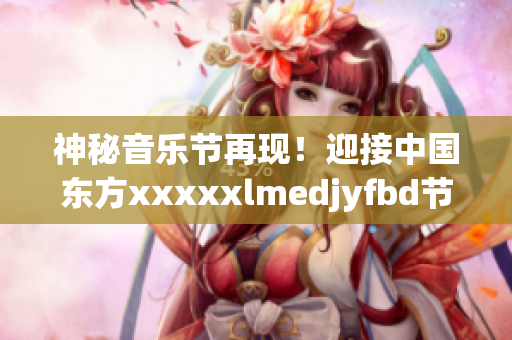 神秘音乐节再现！迎接中国东方xxxxxlmedjyfbd节日盛宴