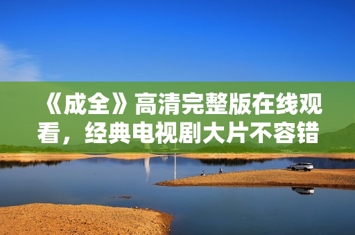 《成全》高清完整版在线观看，经典电视剧大片不容错过！