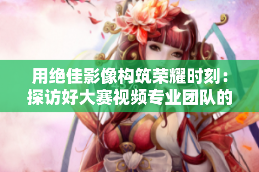 用绝佳影像构筑荣耀时刻：探访好大赛视频专业团队的工作与创新