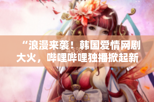 “浪漫来袭！韩国爱情网剧大火，哔哩哔哩独播掀起新风潮！”
