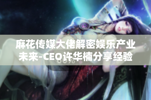 麻花传媒大佬解密娱乐产业未来-CEO许华楠分享经验与展望
