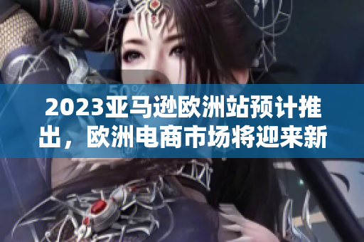 2023亚马逊欧洲站预计推出，欧洲电商市场将迎来新挑战