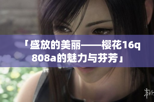 「盛放的美丽——樱花16q808a的魅力与芬芳」