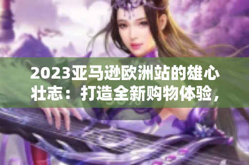 2023亚马逊欧洲站的雄心壮志：打造全新购物体验，引领电商行业