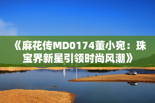 《麻花传MD0174董小宛：珠宝界新星引领时尚风潮》