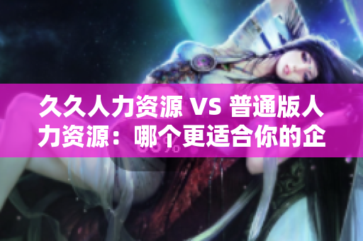 久久人力资源 VS 普通版人力资源：哪个更适合你的企业？